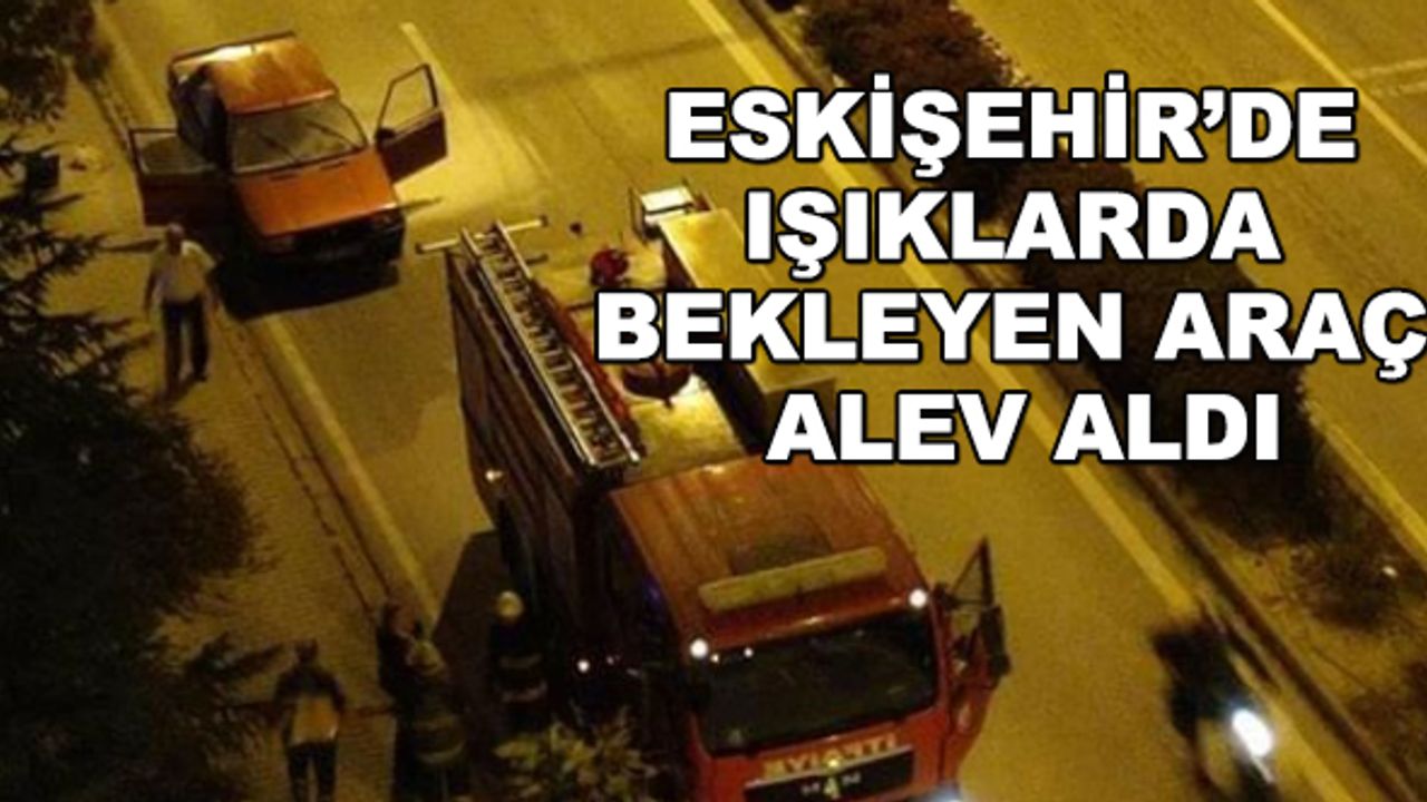 Eskişehir’de ışıklarda bekleyen araç alev aldı