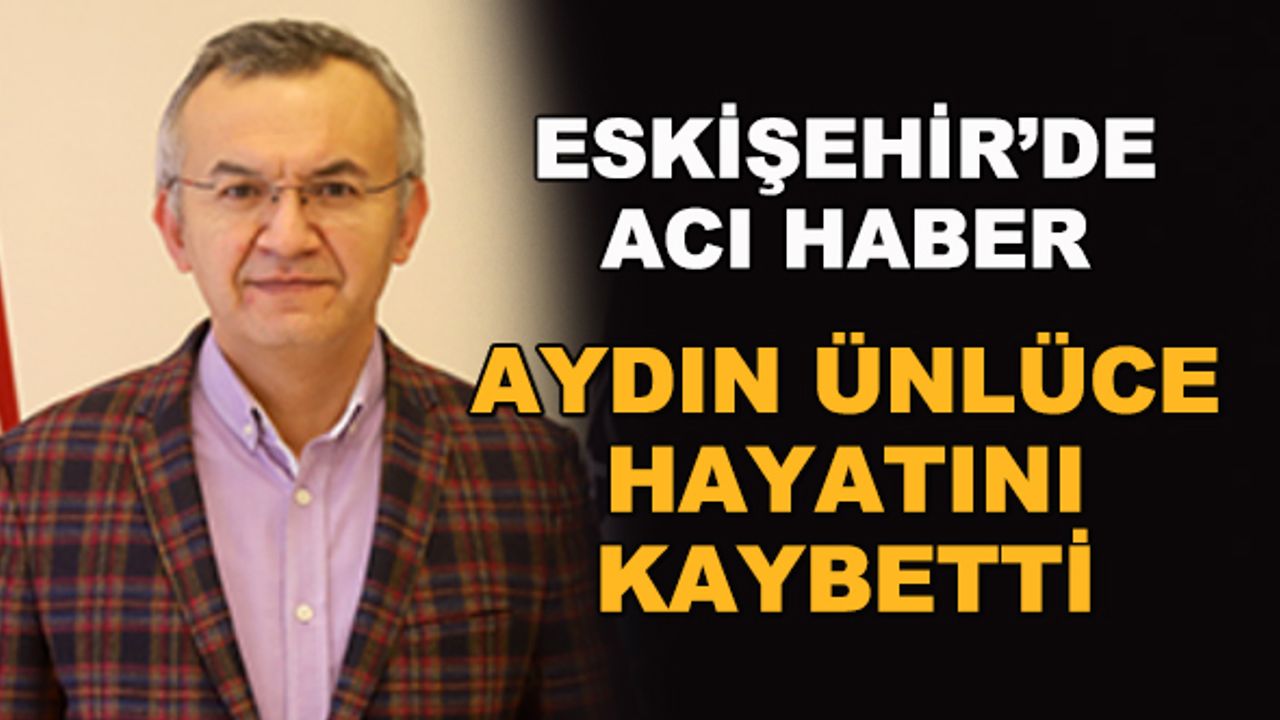 Eskişehir'de acı haber... Aydın Ünlüce hayatını kaybetti