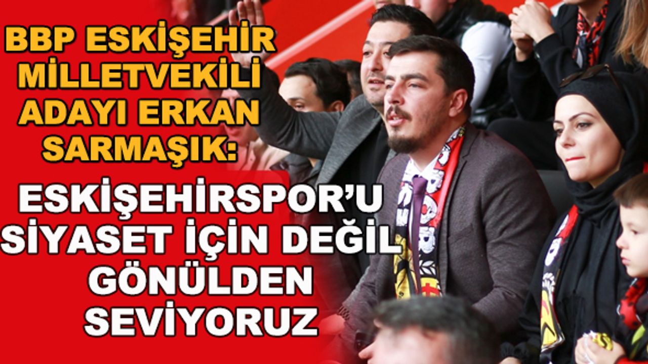 BBP Eskişehir milletvekili adayı Erkan Sarmaşık: Eskişehirspor'u siyaset için değil gönülden seviyoruz