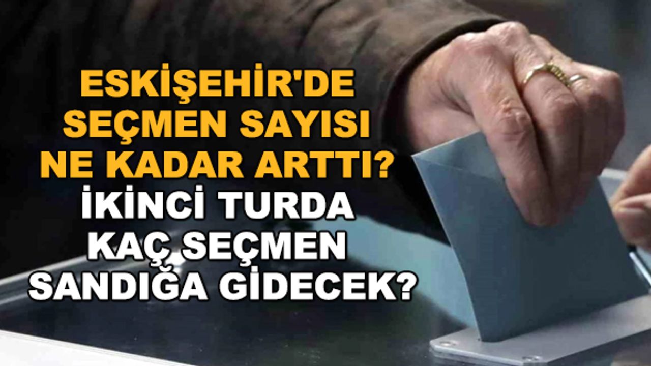 Eskişehir'de seçmen sayısı ne kadar arttı? İkinci turda kaç seçmen sandığa gidecek?