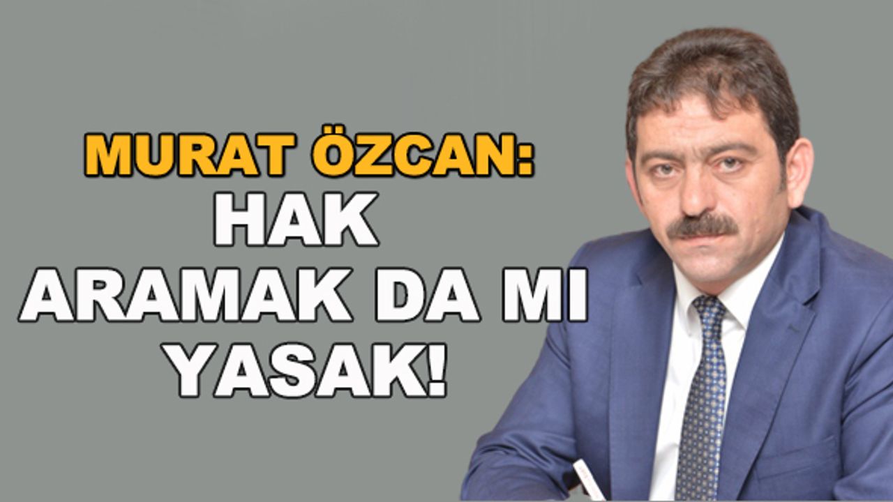 Murat Özcan: Hak aramak da mı yasak!