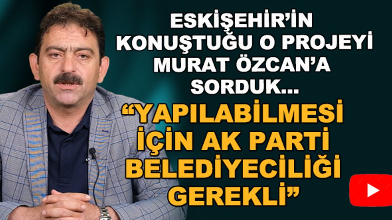 Eskişehir'in konuştuğu projeyi Murat Özcan'a sorduk... "Yapılabilmesi için AK Parti belediyeciliği gerekli"