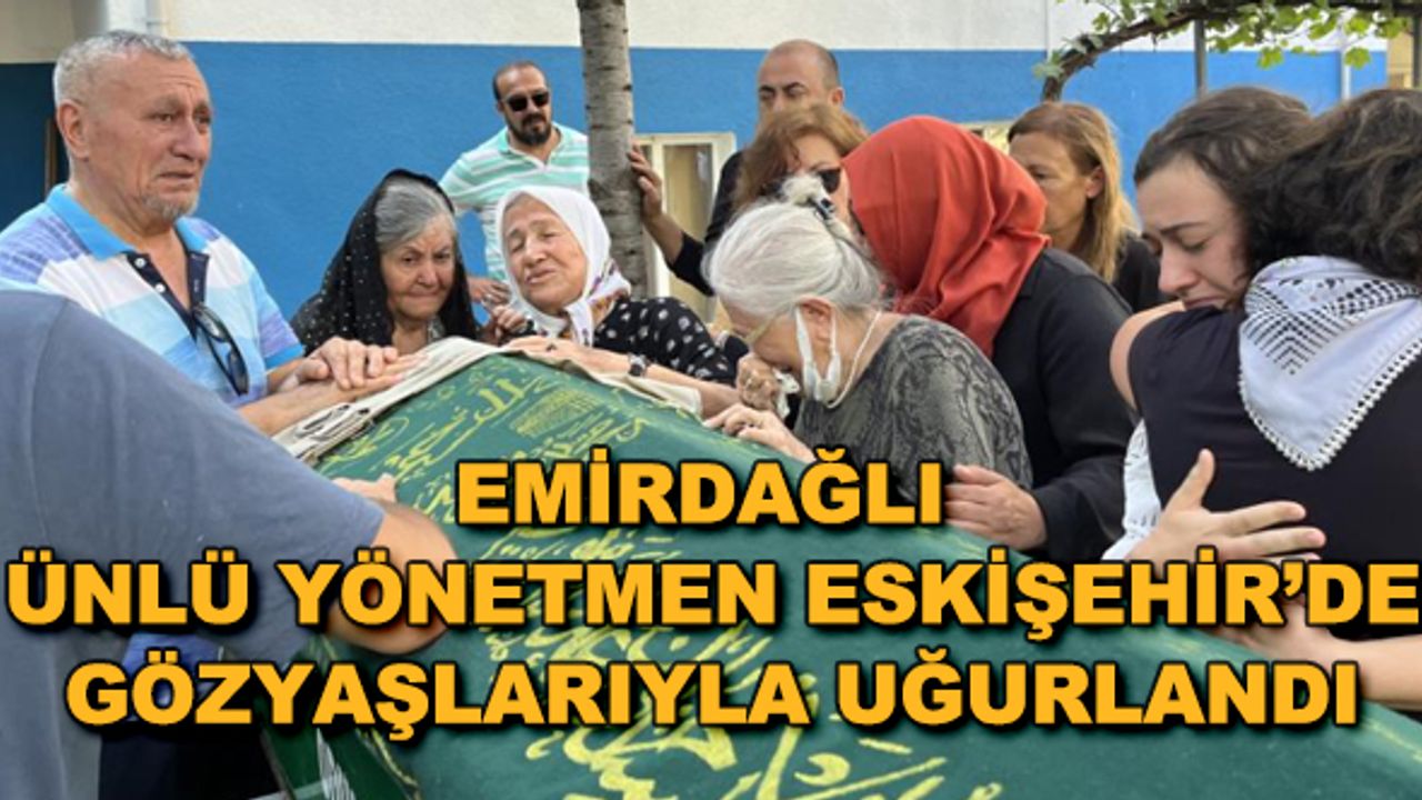 Emirdağlı ünlü yönetmen Eskişehir'de gözyaşlarıyla uğurlandı