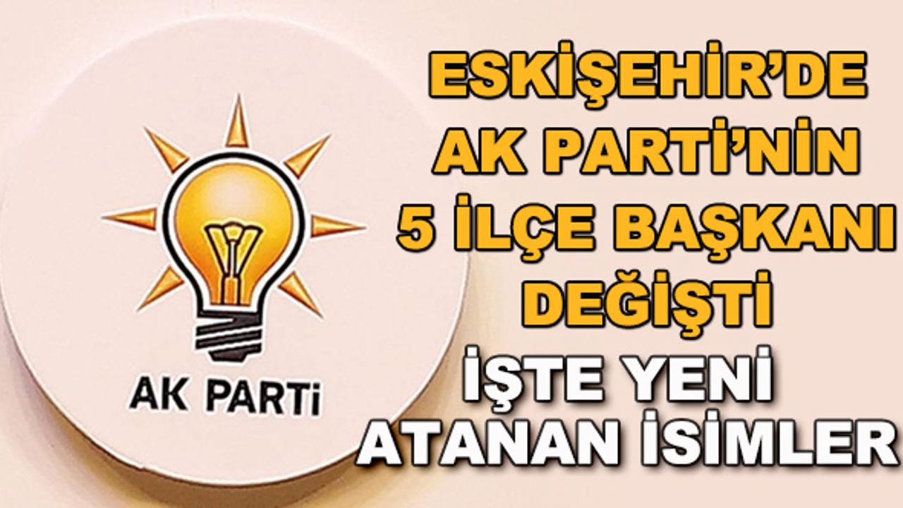 Eskişehir'de AK Parti'nin 5 ilçe başkanı değişti