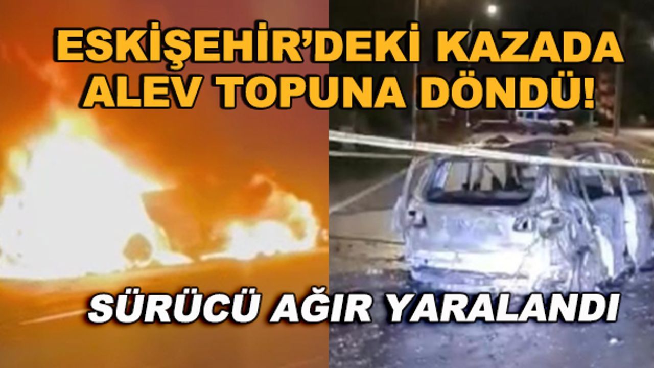 Eskişehir'deki kazada alev topuna döndü! Sürücü ağır yaralandı