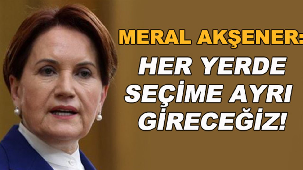 Meral Akşener: Her yerde seçime ayrı gireceğiz