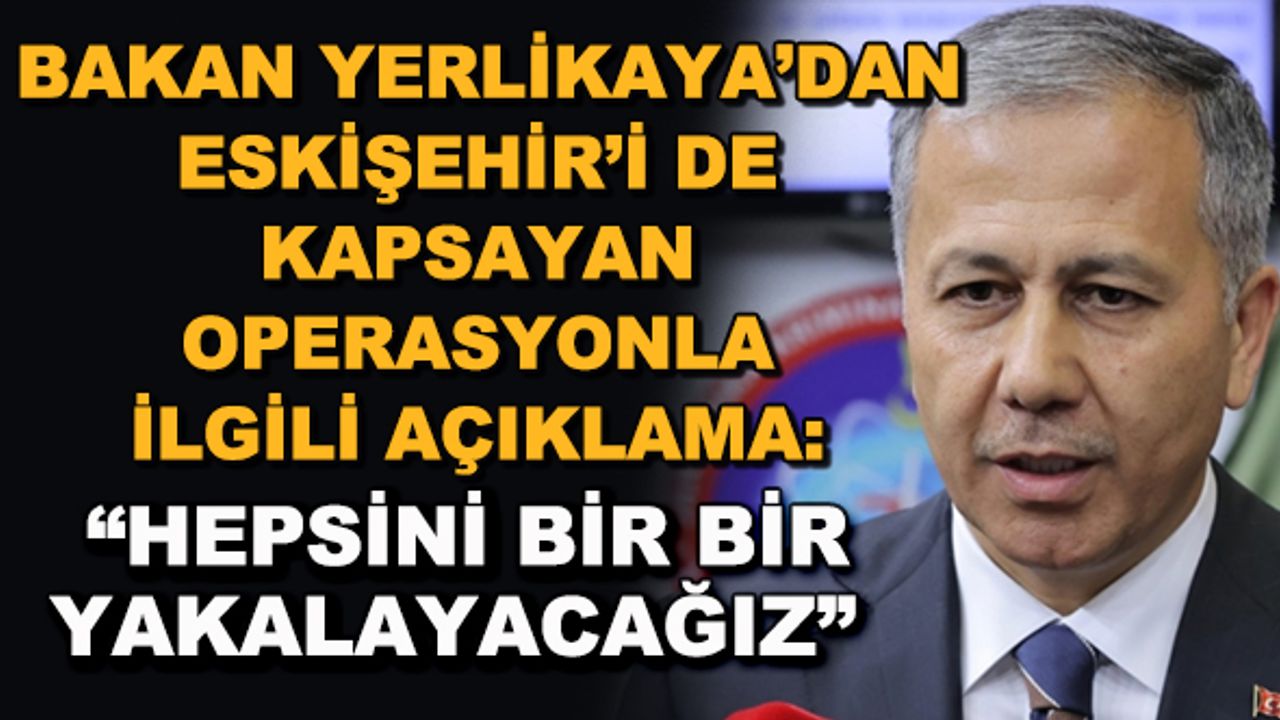 Bakan Yerlikaya'dan Eskişehir'i de kapsayan operasyonla ilgili açıklama: "Hepsini bir bir yakalayacağız"