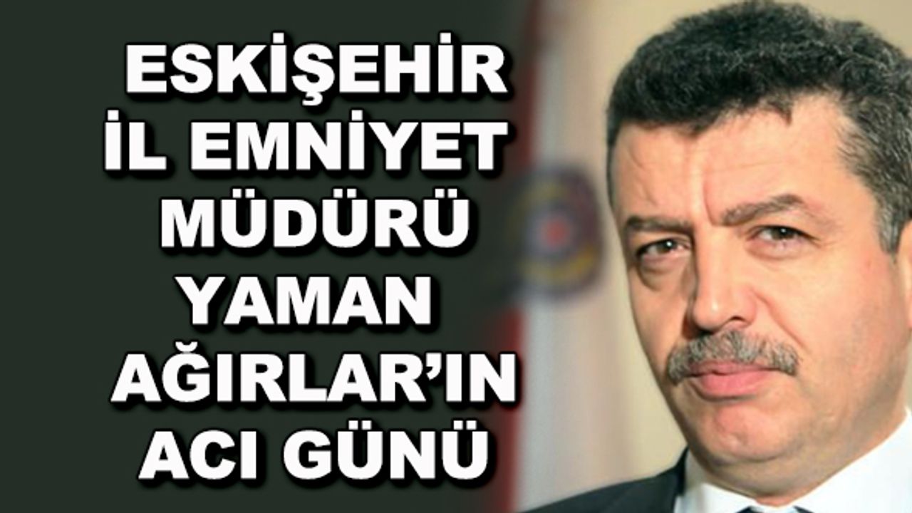 Eskişehir İl Emniyet Müdürü Yaman Ağırlar'ın acı günü