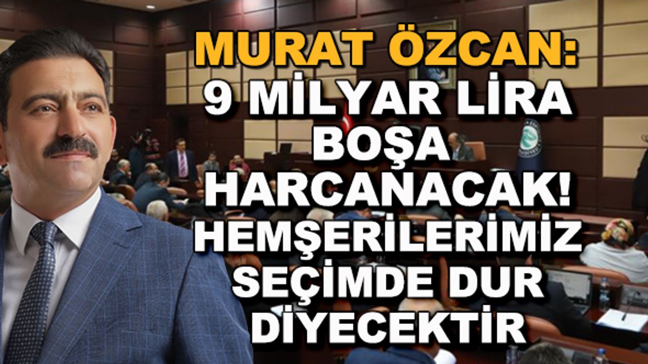 Murat Özcan: 9 milyar lira boşa harcanacak! Hemşerilerimiz seçimde dur diyecektir...