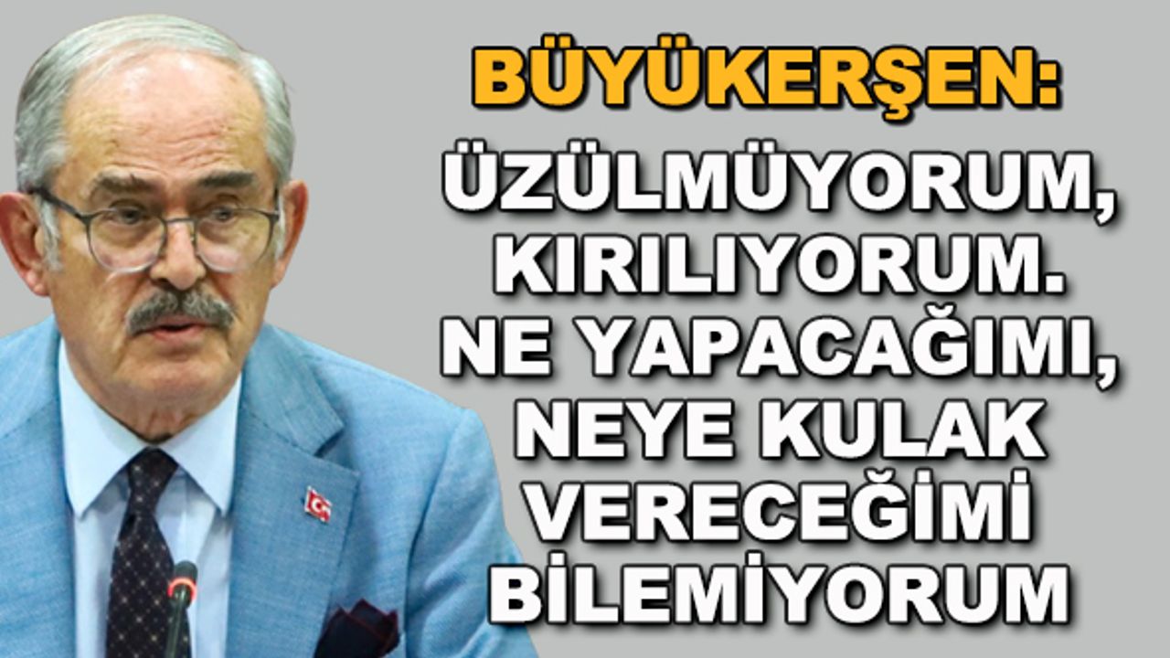 Büyükerşen: Üzülmüyorum, kırılıyorum. Ne yapacağımı, neye kulak vereceğimi bilemiyorum