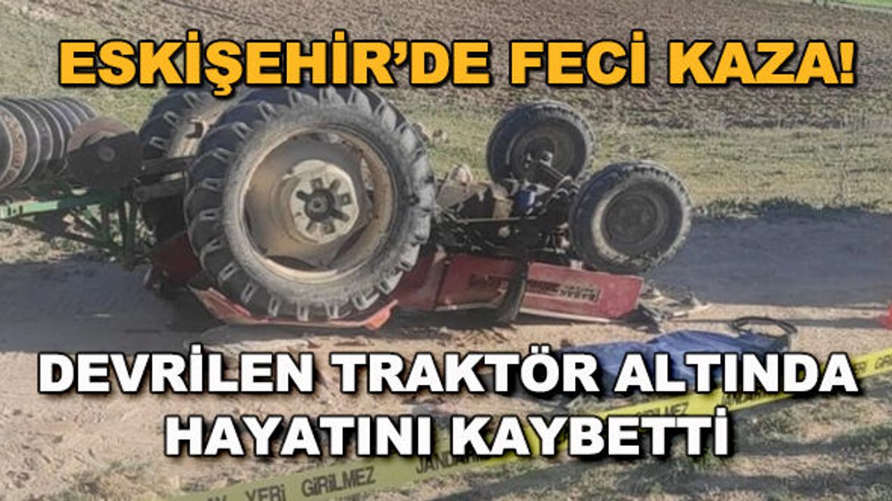 Eskişehir'de feci kaza! Devrilen traktör altında hayatını kaybetti