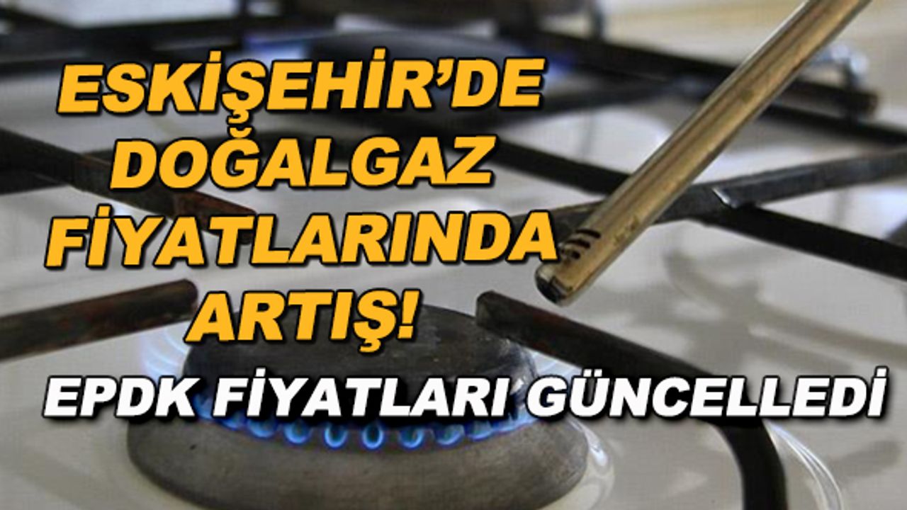 Eskişehir'de doğalgaz fiyatlarında artış! EPDK fiyatları güncelledi