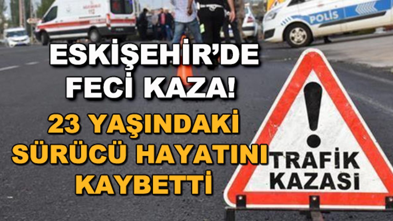 Eskişehir'de feci kaza! 23 yaşındaki sürücü hayatını kaybetti