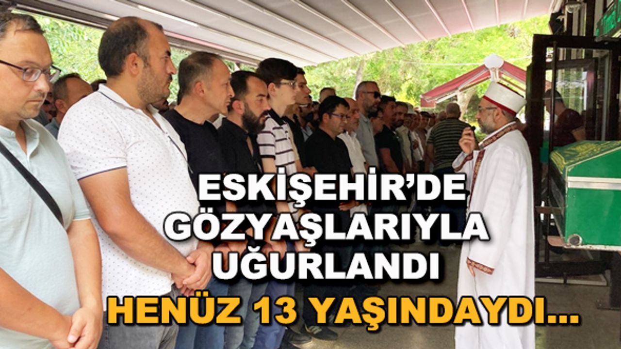 Eskişehir'de gözyaşlarıyla uğurlandı... Henüz 13 yaşındaydı...