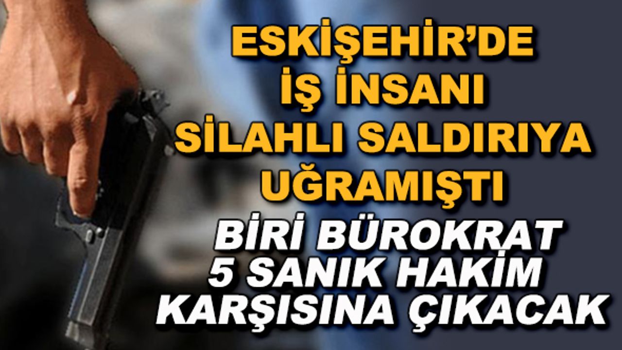 Eskişehir'de iş insanı silahlı saldırıya uğramıştı! Biri bürokrat 5 sanık hakim karşısına çıkacak