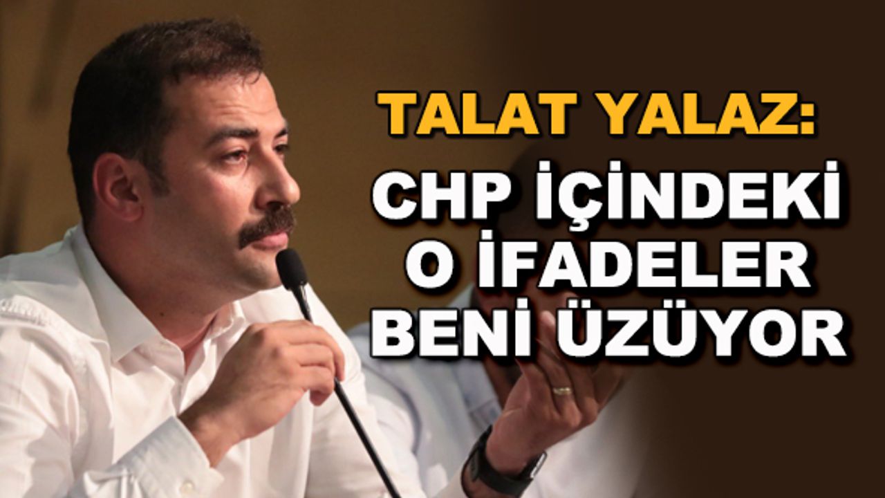 Talat Yalaz: CHP içindeki o ifadeler beni üzüyor