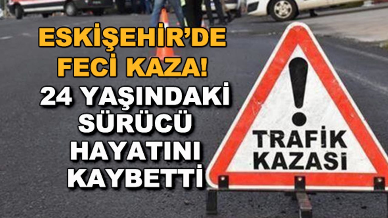 Eskişehir'de feci kaza! 24 yaşındaki sürücü hayatını kaybetti