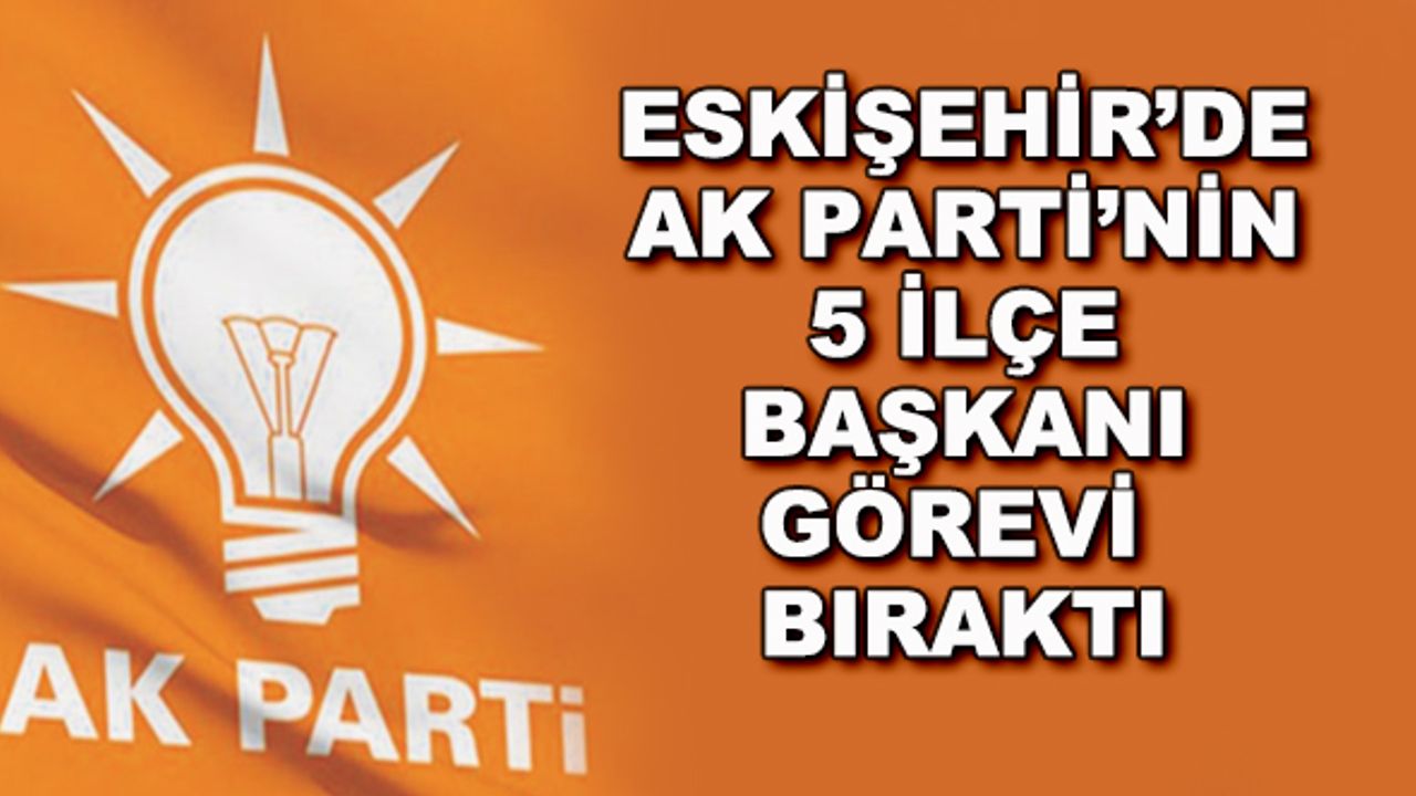 Eskişehir'de AK Parti'nin 5 ilçe başkanı görevi bıraktı