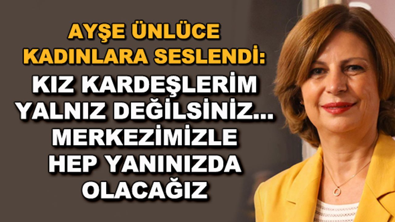 Ayşe Ünlüce kadınlara seslendi: Kız kardeşlerim yalnız değilsiniz... Merkezimizle hep yanınızda olacağız
