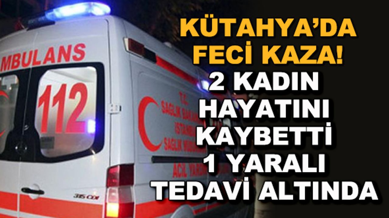 Kütahya'da feci kaza! 2 kadın hayatını kaybetti, 1 yaralı tedavi altında
