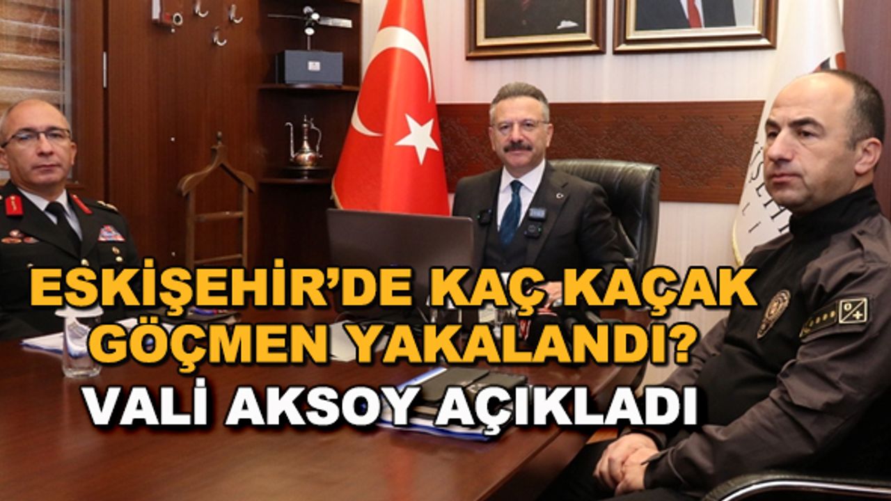 Eskişehir'de kaç kaçak göçmen yakalandı? Vali Aksoy açıkladı