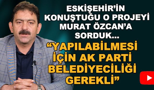 Eskişehir'in konuştuğu projeyi Murat Özcan'a sorduk... "Yapılabilmesi için AK Parti belediyeciliği gerekli"