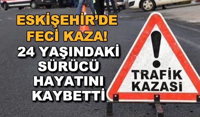 Eskişehir'de feci kaza! 24 yaşındaki sürücü hayatını kaybetti