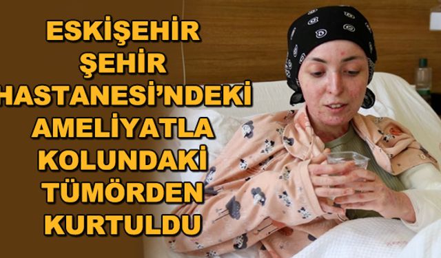 Eskişehir Şehir Hastanesi'ndeki ameliyatla kolundaki tümörden kurtuldu