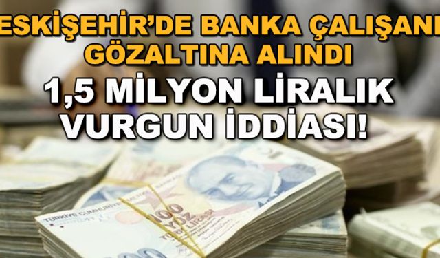 Eskişehir'de banka çalışanı gözaltına alındı... 1,5 milyon liralık vurgun iddiası!
