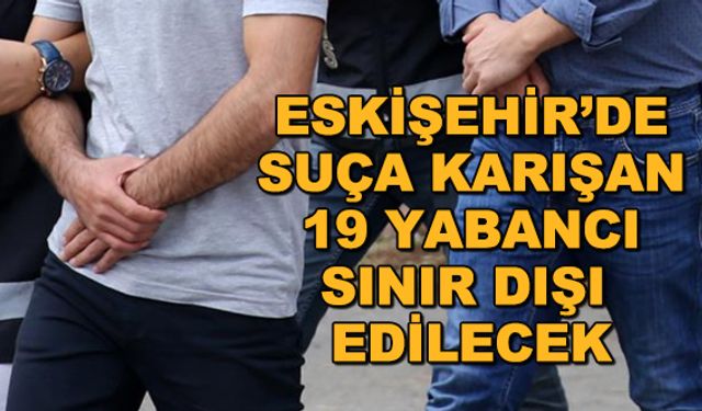 Eskişehir'de suça karışan 19 yabancı sınır dışı edilecek