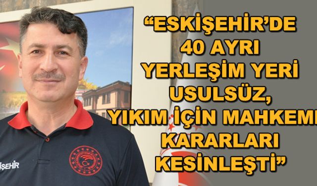 "Eskişehir'de 40 ayrı yerleşim yeri usulsüz, yıkım için mahkeme kararları kesinleşti"