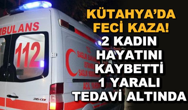 Kütahya'da feci kaza! 2 kadın hayatını kaybetti, 1 yaralı tedavi altında
